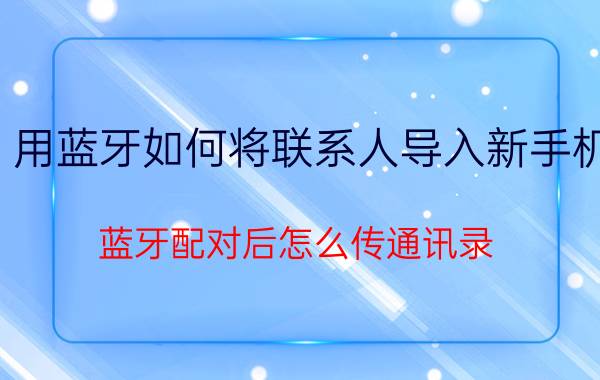 用蓝牙如何将联系人导入新手机 蓝牙配对后怎么传通讯录？